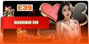 Blackjack E39 - Review Sân Chơi Uy Tín Bùng Nổ Mọi Cảm Xúc
